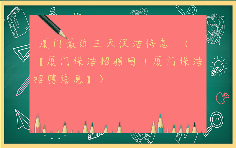 厦门最近三天保洁信息 (【厦门保洁招聘网｜厦门保洁招聘信息】)